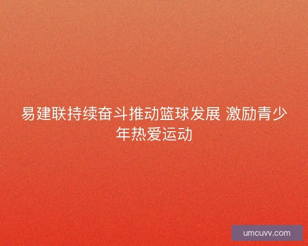 易建联持续奋斗推动篮球发展 激励青少年热爱运动