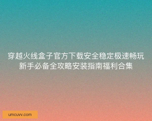 穿越火线盒子官方下载安全稳定极速畅玩新手必备全攻略安装指南福利合集