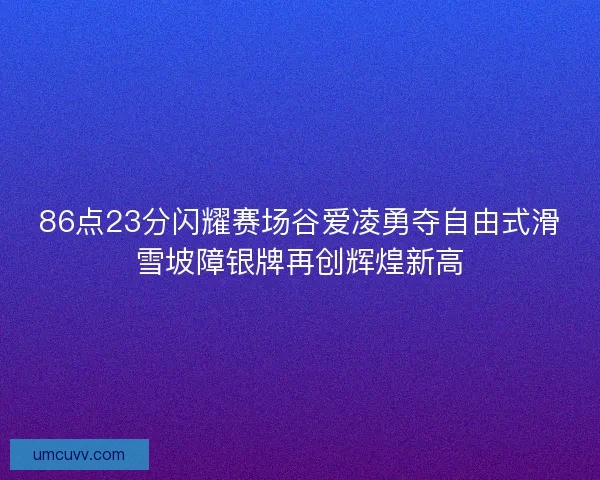 86点23分闪耀赛场谷爱凌勇夺自由式滑雪坡障银牌再创辉煌新高