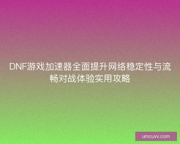 DNF游戏加速器全面提升网络稳定性与流畅对战体验实用攻略